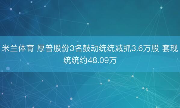 米兰体育 厚普股份3名鼓动统统减抓3.6万股 套现统统约48.09万