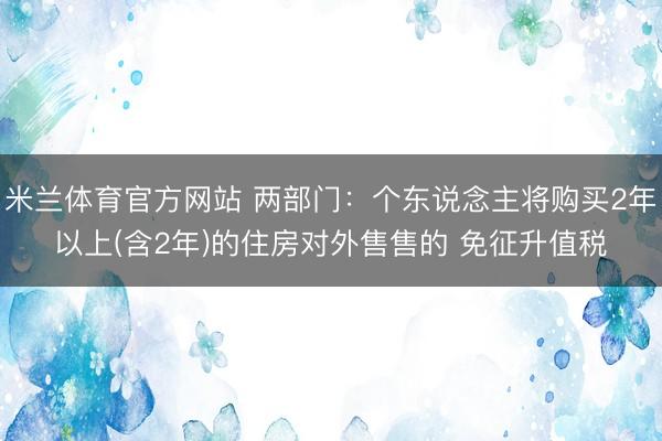 米兰体育官方网站 两部门：个东说念主将购买2年以上(含2年)的住房对外售售的 免征升值税