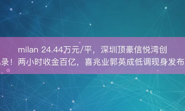 milan 24.44万元/平,深圳顶豪信悦湾创记录!两小时收金百亿,喜兆业郭英成低调现身发布会