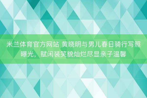 米兰体育官方网站 黄晓明与男儿春日骑行写照曝光，赋闲装笑貌灿烂尽显亲子温馨