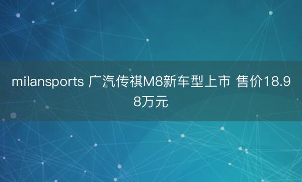milansports 广汽传祺M8新车型上市 售价18.98万元
