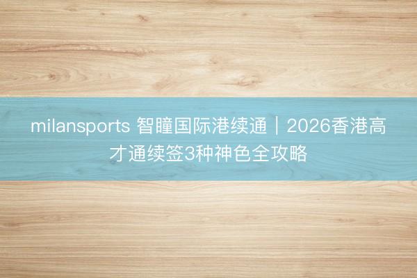 milansports 智瞳国际港续通|2026香港高才通续签3种神色全攻略