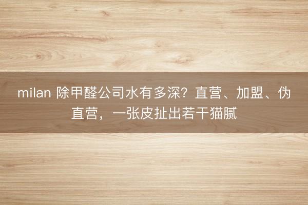 milan 除甲醛公司水有多深?直营、加盟、伪直营,一张皮扯出若干猫腻