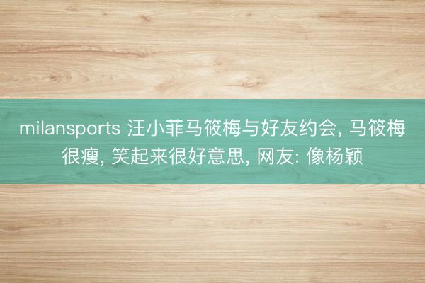 milansports 汪小菲马筱梅与好友约会， 马筱梅很瘦， 笑起来很好意思， 网友: 像杨颖