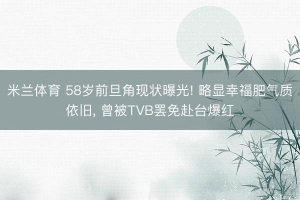 米兰体育 58岁前旦角现状曝光! 略显幸福肥气质依旧， 曾被TVB罢免赴台爆红