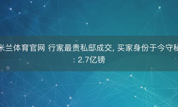 米兰体育官网 行家最贵私邸成交, 买家身份于今守秘: 2.7亿镑