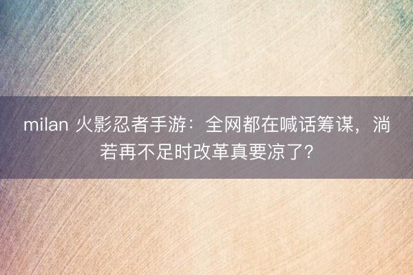 milan 火影忍者手游:全网都在喊话筹谋,淌若再不足时改革真要凉了?