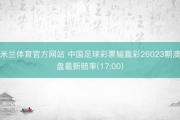 米兰体育官方网站 中国足球彩票输赢彩26023期澳盘最新赔率(17:00)