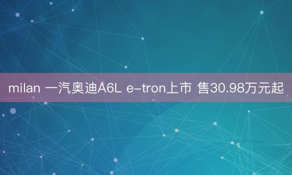 milan 一汽奥迪A6L e-tron上市 售30.98万元起