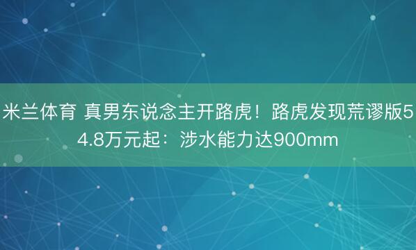 米兰体育 真男东说念主开路虎！路虎发现荒谬版54.8万元起：涉水能力达900mm