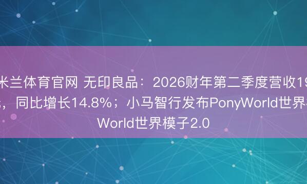 米兰体育官网 无印良品：2026财年第二季度营收196.1亿元，同比增长14.8%；小马智行发布PonyWorld世界模子2.0