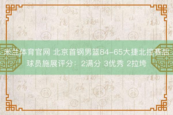 米兰体育官网 北京首钢男篮84-65大捷北控赛后球员施展评分:2满分 3优秀 2拉垮