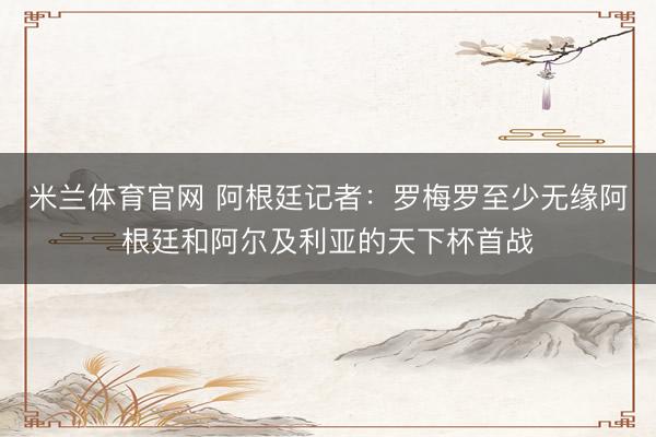 米兰体育官网 阿根廷记者：罗梅罗至少无缘阿根廷和阿尔及利亚的天下杯首战