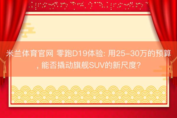 米兰体育官网 零跑D19体验: 用25-30万的预算， 能否撬动旗舰SUV的新尺度?