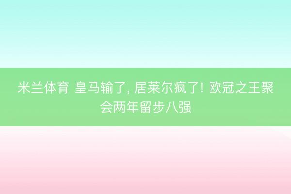 米兰体育 皇马输了， 居莱尔疯了! 欧冠之王聚会两年留步八强