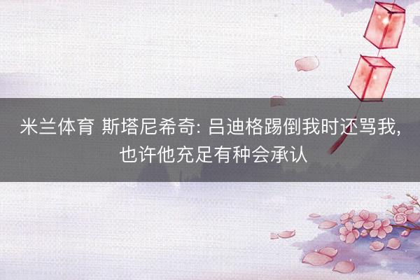 米兰体育 斯塔尼希奇: 吕迪格踢倒我时还骂我， 也许他充足有种会承认