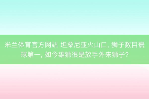 米兰体育官方网站 坦桑尼亚火山口， 狮子数目寰球第一， 如今雄狮很是放手外来狮子?