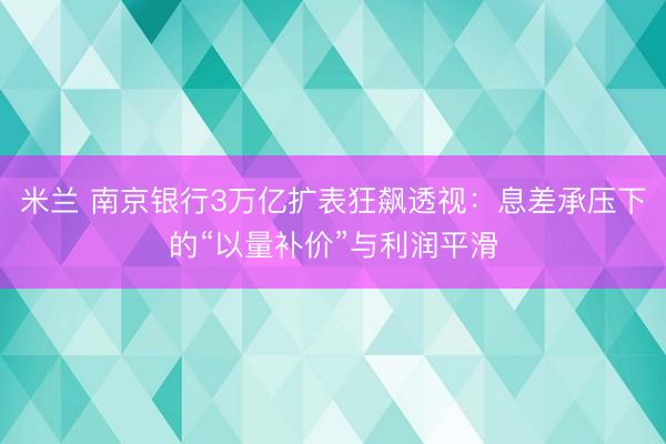 米兰 南京银行3万亿扩表狂飙透视：息差承压下的“以量补价”与利润平滑