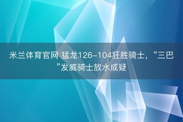 米兰体育官网 猛龙126-104狂胜骑士，“三巴”发威骑士放水成疑