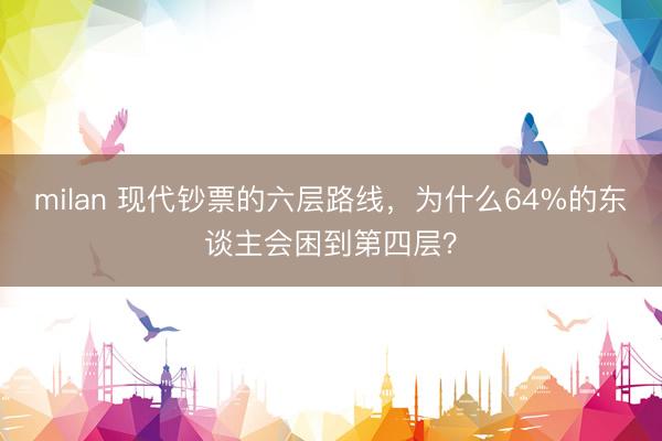 milan 现代钞票的六层路线，为什么64%的东谈主会困到第四层？