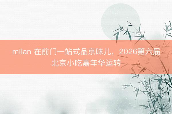 milan 在前门一站式品京味儿，2026第六届北京小吃嘉年华运转