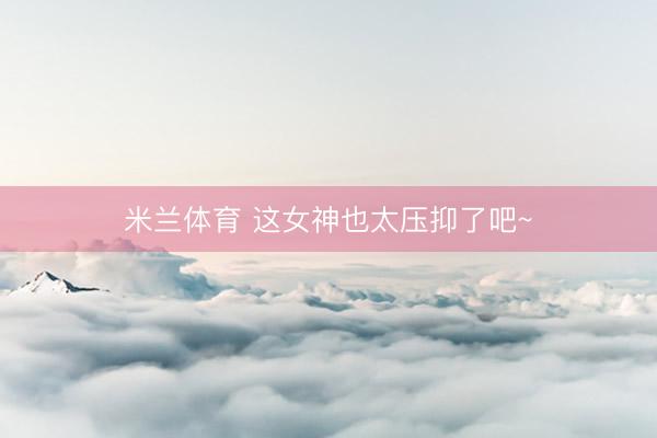 米兰体育 这女神也太压抑了吧~