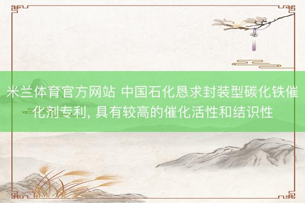 米兰体育官方网站 中国石化恳求封装型碳化铁催化剂专利， 具有较高的催化活性和结识性