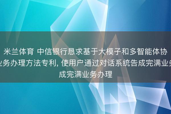 米兰体育 中信银行恳求基于大模子和多智能体协同的业务办理方法专利， 使用户通过对话系统告成完满业务办理