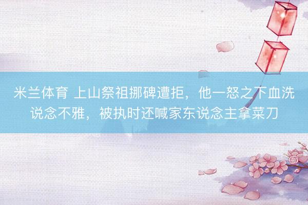 米兰体育 上山祭祖挪碑遭拒，他一怒之下血洗说念不雅，被执时还喊家东说念主拿菜刀