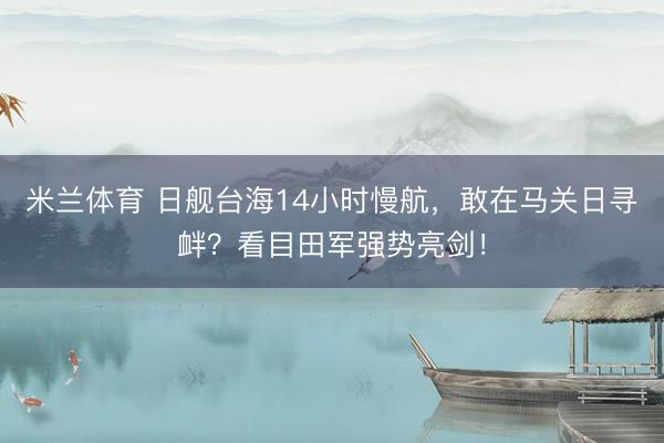 米兰体育 日舰台海14小时慢航，敢在马关日寻衅？看目田军强势亮剑！