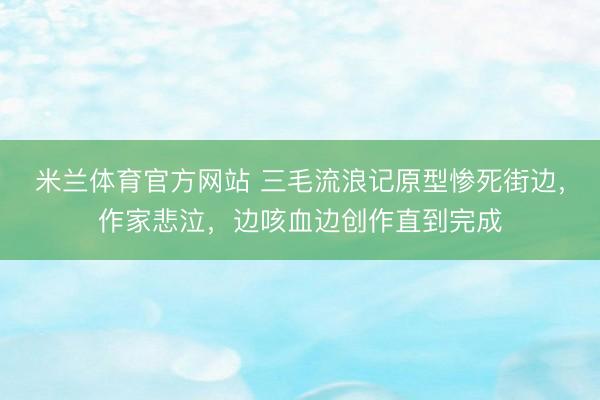 米兰体育官方网站 三毛流浪记原型惨死街边，作家悲泣，边咳血边创作直到完成