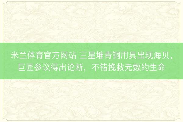 米兰体育官方网站 三星堆青铜用具出现海贝，巨匠参议得出论断，不错挽救无数的生命