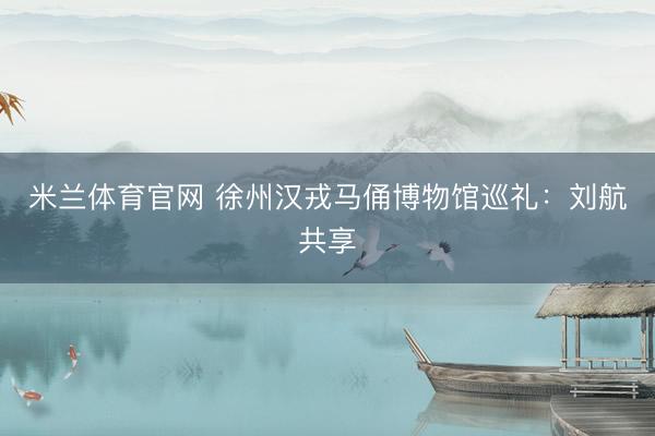 米兰体育官网 徐州汉戎马俑博物馆巡礼：刘航共享