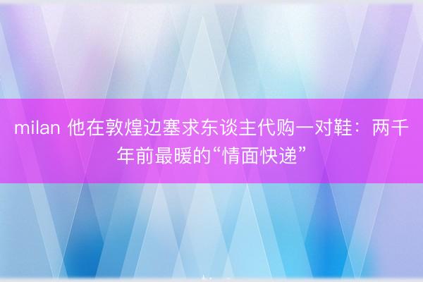 milan 他在敦煌边塞求东谈主代购一对鞋：两千年前最暖的“情面快递”