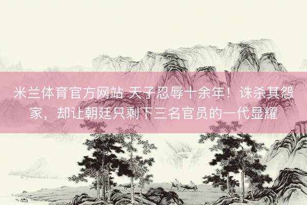 米兰体育官方网站 天子忍辱十余年！诛杀其怨家，却让朝廷只剩下三名官员的一代显耀