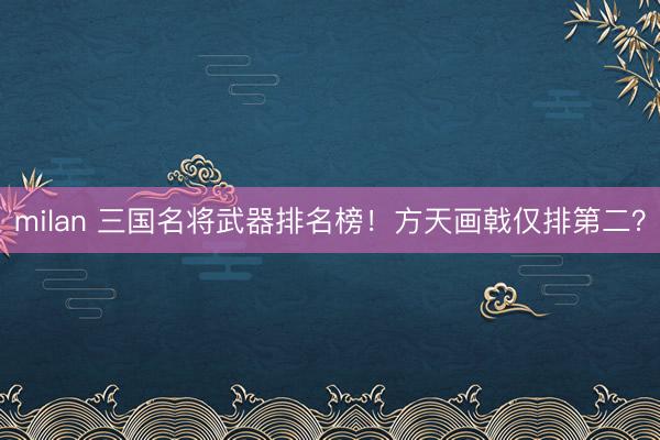 milan 三国名将武器排名榜！方天画戟仅排第二？