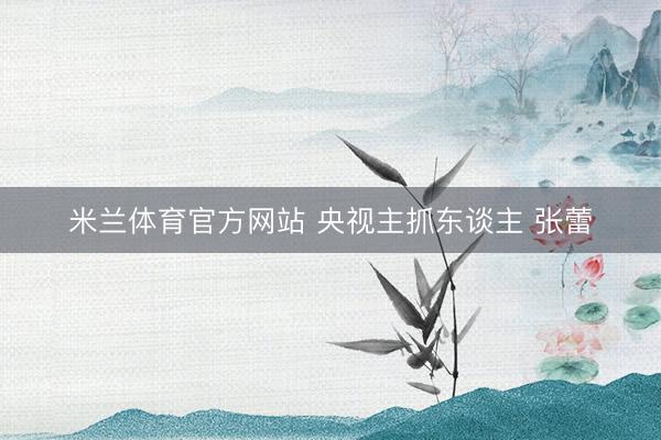 米兰体育官方网站 央视主抓东谈主 张蕾