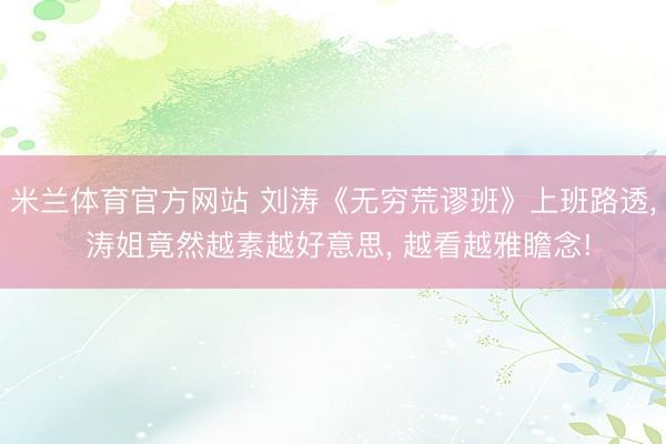 米兰体育官方网站 刘涛《无穷荒谬班》上班路透， 涛姐竟然越素越好意思，<a href=