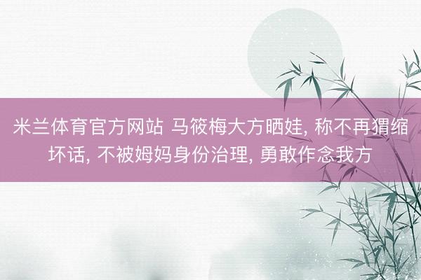 米兰体育官方网站 马筱梅大方晒娃， 称不再猬缩坏话， 不被姆妈身份治理， 勇敢作念我方