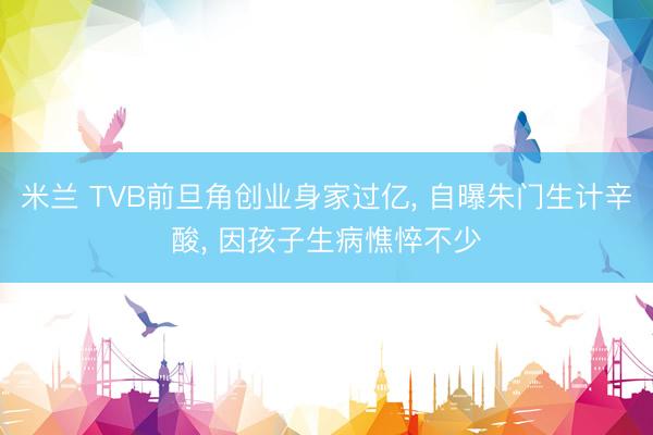 米兰 TVB前旦角创业身家过亿， 自曝朱门生计辛酸， 因孩子生病憔悴不少