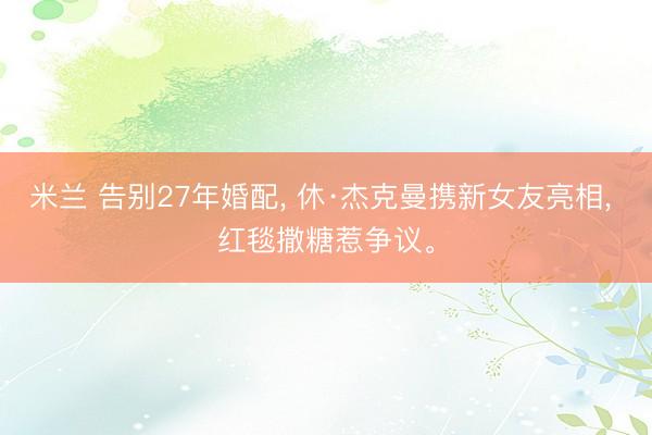 米兰 告别27年婚配， 休·杰克曼携新女友亮相， 红毯撒糖惹争议。