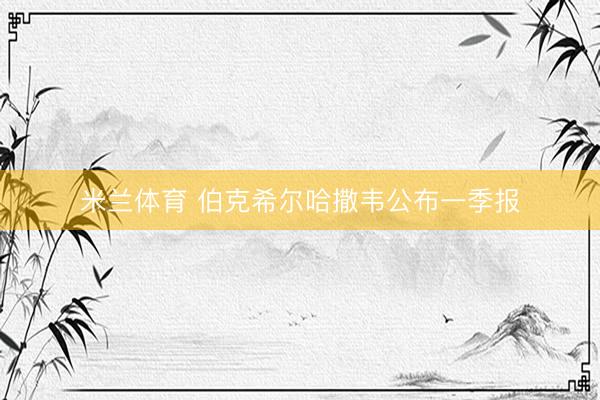 米兰体育 伯克希尔哈撒韦公布一季报