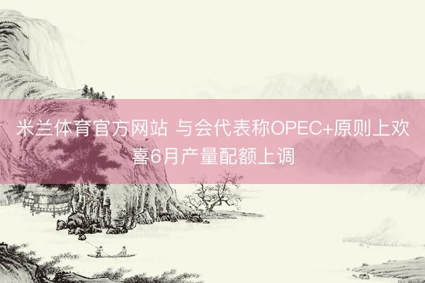 米兰体育官方网站 与会代表称OPEC+原则上欢喜6月产量配额上调