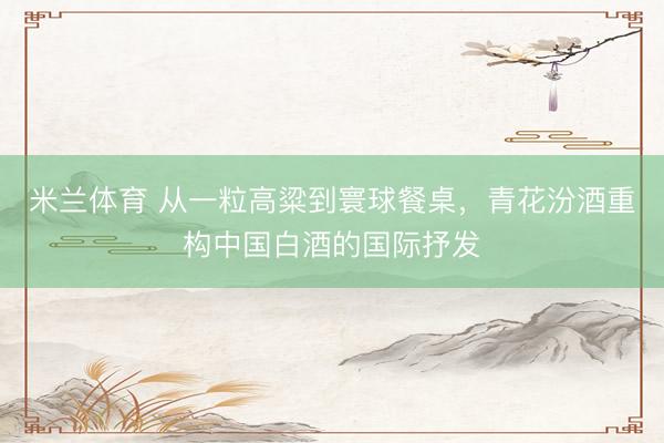 米兰体育 从一粒高粱到寰球餐桌，青花汾酒重构中国白酒的国际抒发