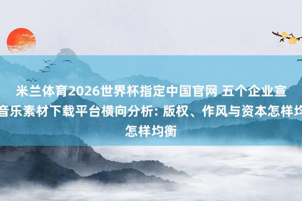 米兰体育2026世界杯指定中国官网 五个企业宣传音乐素材下载平台横向分析: 版权、作风与资本怎样均衡