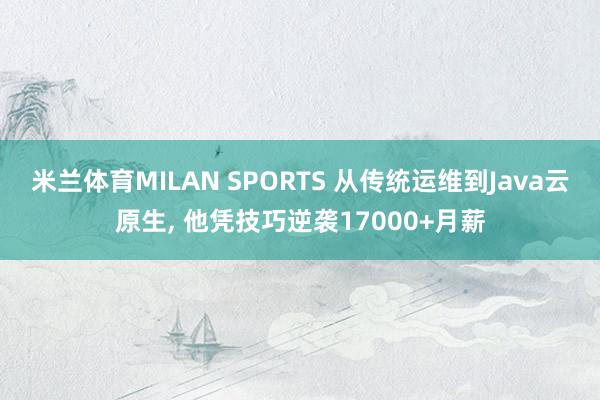 米兰体育MILAN SPORTS 从传统运维到Java云原生, 他凭技巧逆袭17000+月薪