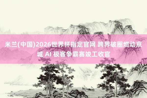 米兰(中国)2026世界杯指定官网 跨界破圈燃动京城 AI 极客争霸赛竣工收官