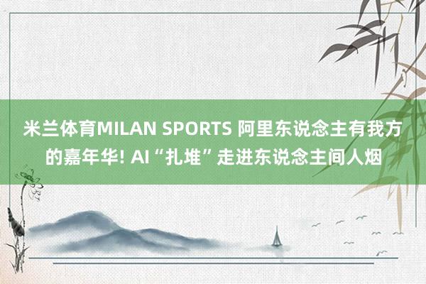 米兰体育MILAN SPORTS 阿里东说念主有我方的嘉年华! AI“扎堆”走进东说念主间人烟