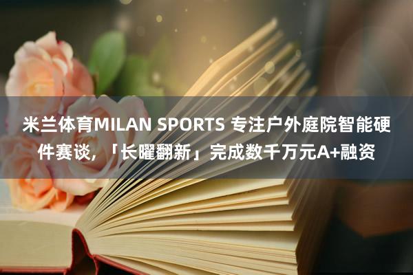 米兰体育MILAN SPORTS 专注户外庭院智能硬件赛谈, 「长曜翻新」完成数千万元A+融资