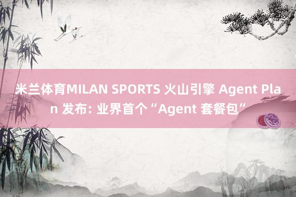 米兰体育MILAN SPORTS 火山引擎 Agent Plan 发布: 业界首个“Agent 套餐包”
